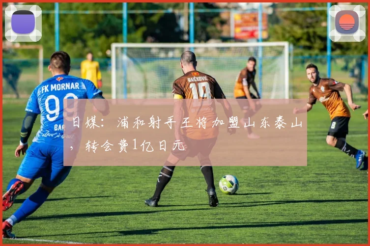 日媒：浦和射手王将加盟山东泰山，转会费1亿日元