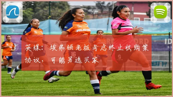 英媒：埃弗顿老板考虑终止收购案协议，可能另选买家