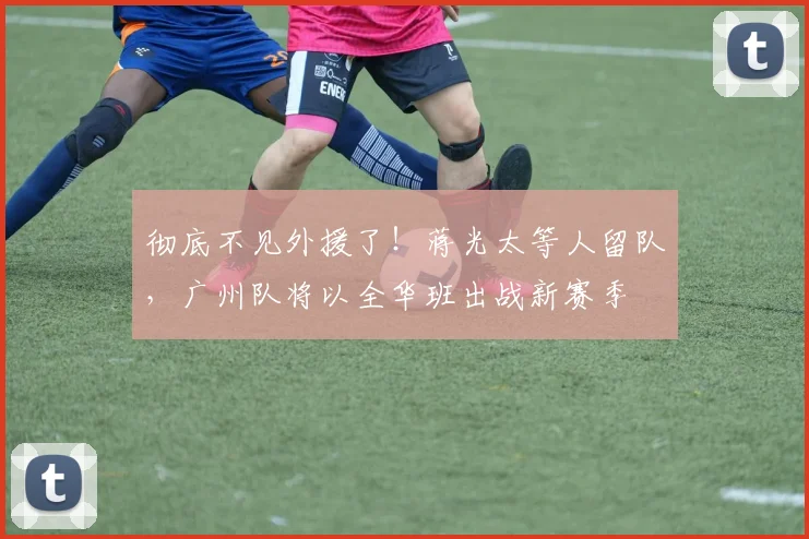 彻底不见外援了！蒋光太等人留队，广州队将以全华班出战新赛季