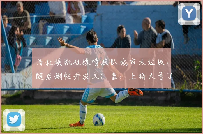 马杜埃凯社媒喷狼队城市太垃圾，随后删帖并发文：靠，上错大号了