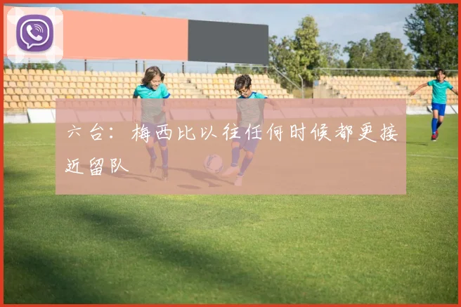 六台：梅西比以往任何时候都更接近留队