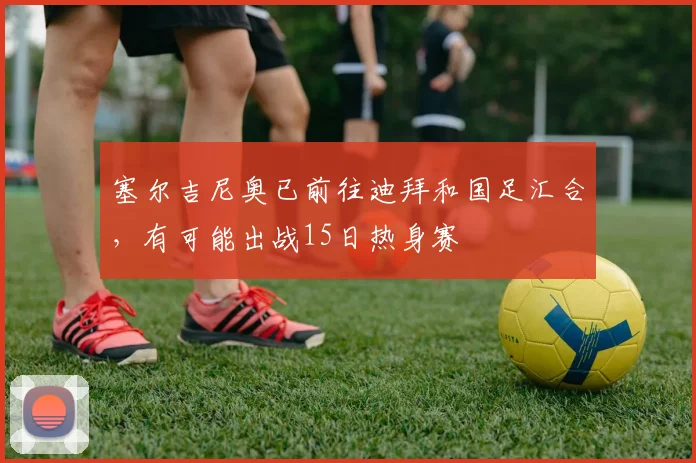 塞尔吉尼奥已前往迪拜和国足汇合，有可能出战15日热身赛