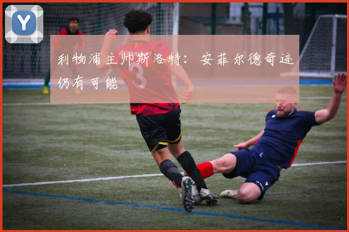 利物浦主帅斯洛特：安菲尔德奇迹仍有可能