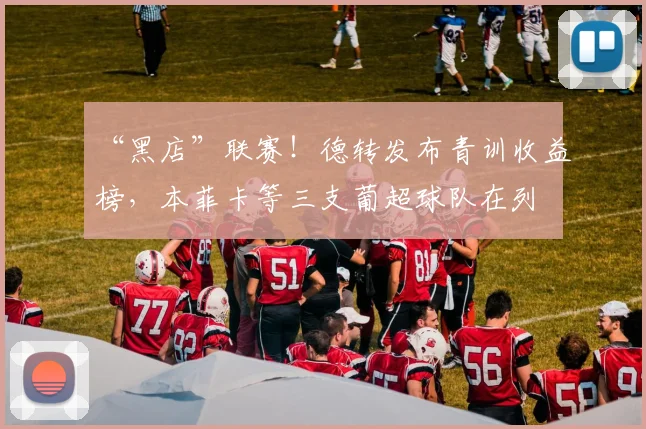 “黑店”联赛！德转发布青训收益榜，本菲卡等三支葡超球队在列