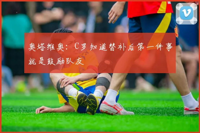 奥塔维奥：C罗知道替补后第一件事就是鼓励队友