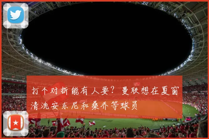 打个对折能有人要？曼联想在夏窗清洗安东尼和桑乔等球员