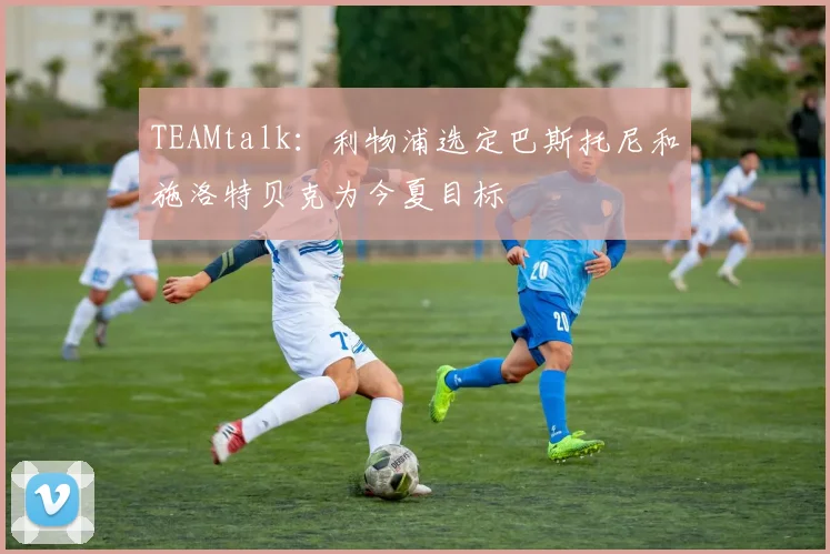 TEAMtalk：利物浦选定巴斯托尼和施洛特贝克为今夏目标