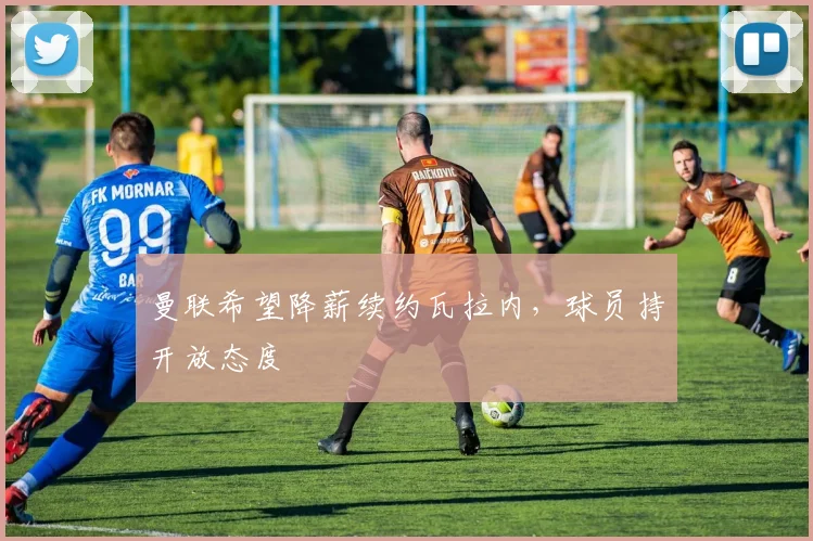 曼联希望降薪续约瓦拉内，球员持开放态度