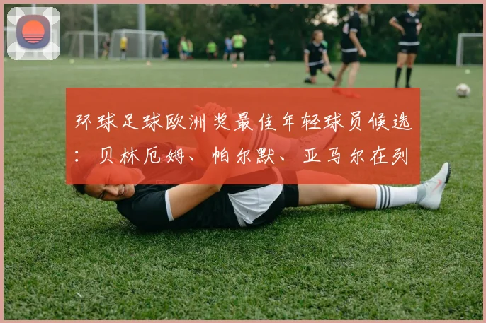 环球足球欧洲奖最佳年轻球员候选：贝林厄姆、帕尔默、亚马尔在列