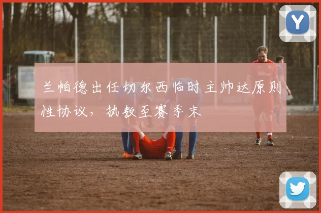 兰帕德出任切尔西临时主帅达原则性协议，执教至赛季末