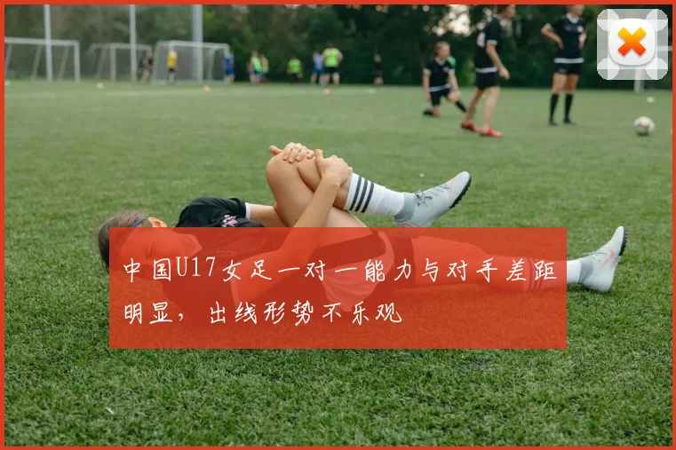 中国U17女足一对一能力与对手差距明显，出线形势不乐观