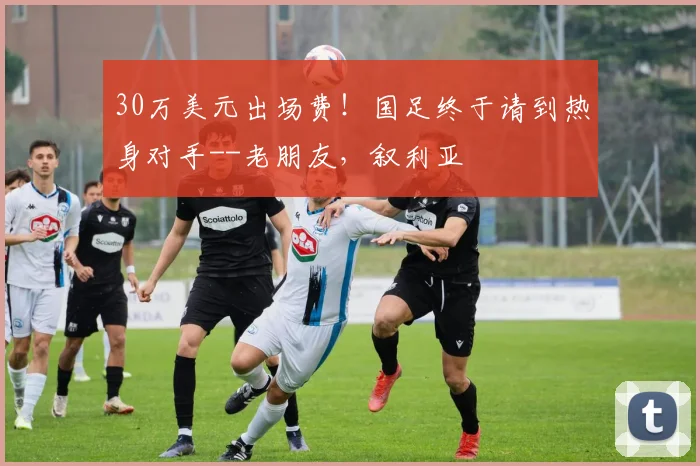 30万美元出场费！国足终于请到热身对手--老朋友，叙利亚