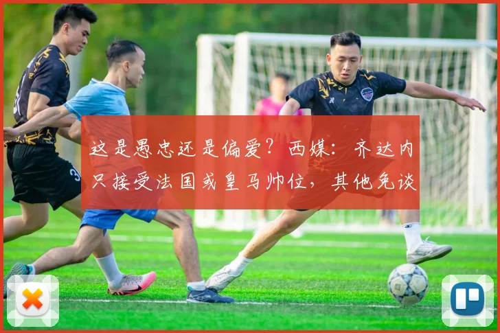 这是愚忠还是偏爱？西媒：齐达内只接受法国或皇马帅位，其他免谈