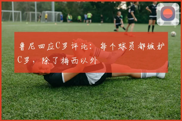 鲁尼回应C罗评论：每个球员都嫉妒C罗，除了梅西以外