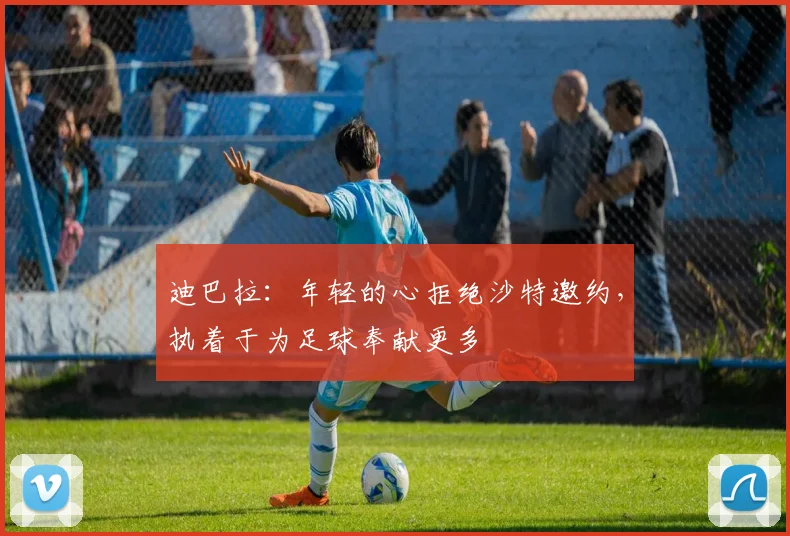迪巴拉：年轻的心拒绝沙特邀约，执着于为足球奉献更多