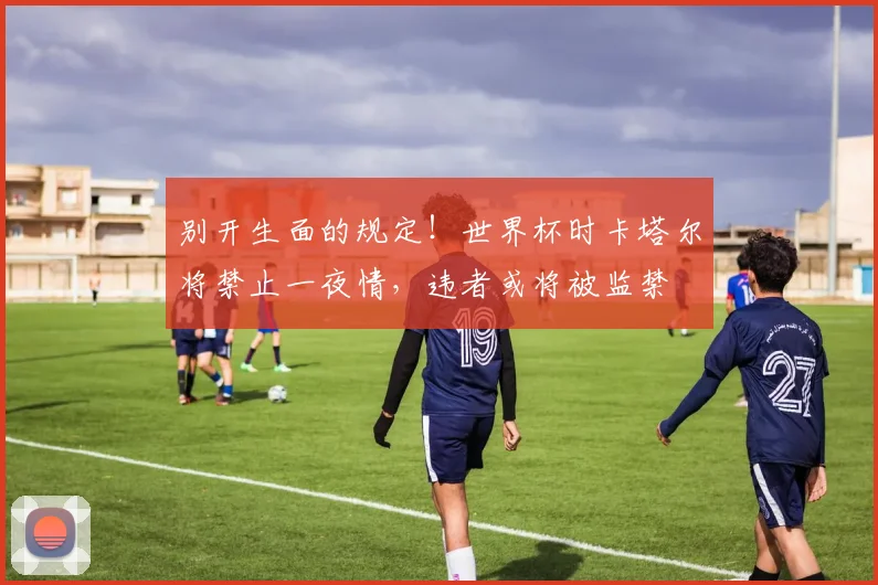别开生面的规定！世界杯时卡塔尔将禁止一夜情，违者或将被监禁