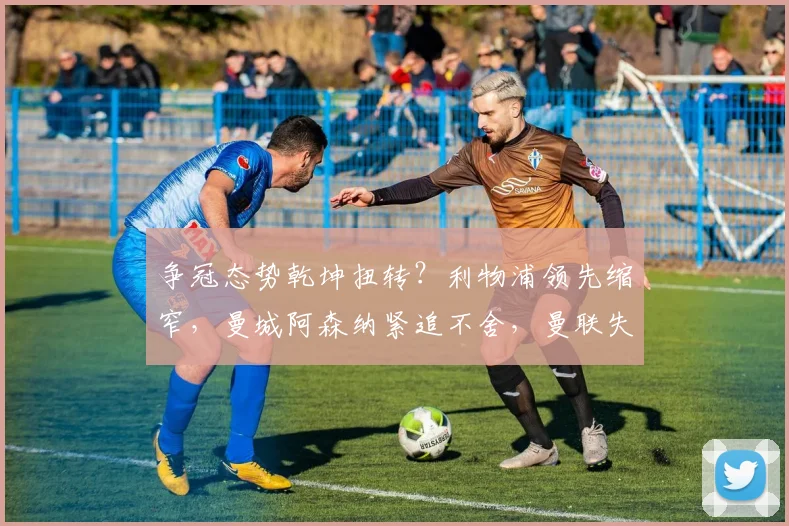 争冠态势乾坤扭转？利物浦领先缩窄，曼城阿森纳紧追不舍，曼联失色第11位