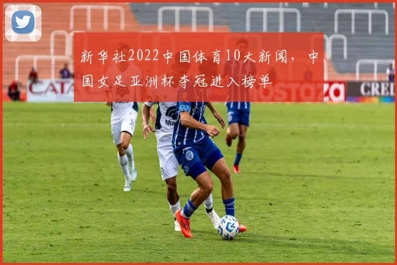 新华社2022中国体育10大新闻，中国女足亚洲杯夺冠进入榜单
