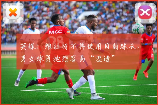 英媒：维拉将不再使用目前球衣，男女球员抱怨容易“湿透”
