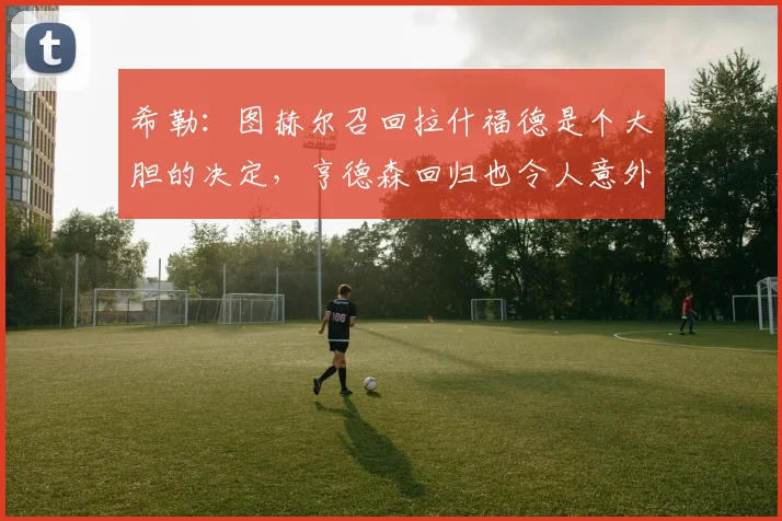 希勒：图赫尔召回拉什福德是个大胆的决定，亨德森回归也令人意外