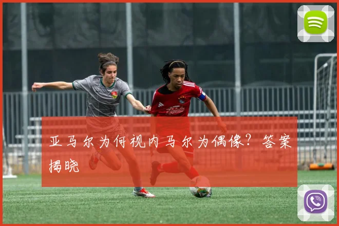 亚马尔为何视内马尔为偶像？答案揭晓