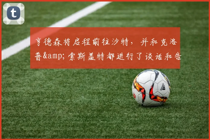亨德森将启程前往沙特，并和克洛普&索斯盖特都进行了谈话和告别