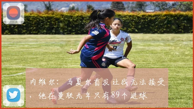 内维尔：马夏尔首发让我无法接受，他在曼联九年只有89个进球