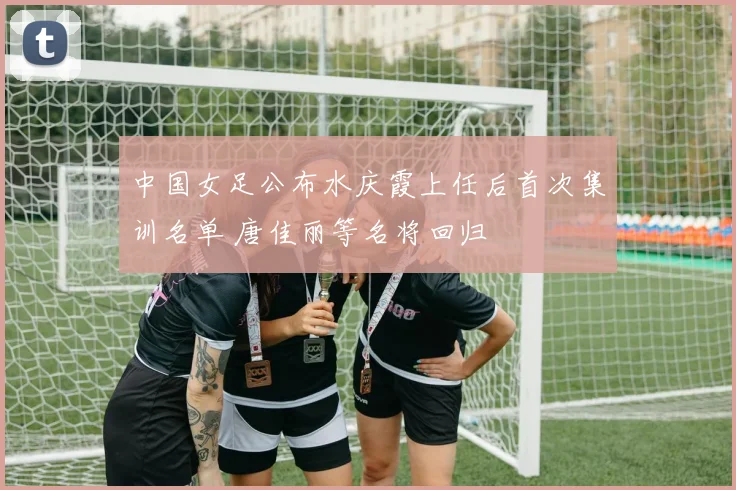 中国女足公布水庆霞上任后首次集训名单 唐佳丽等名将回归