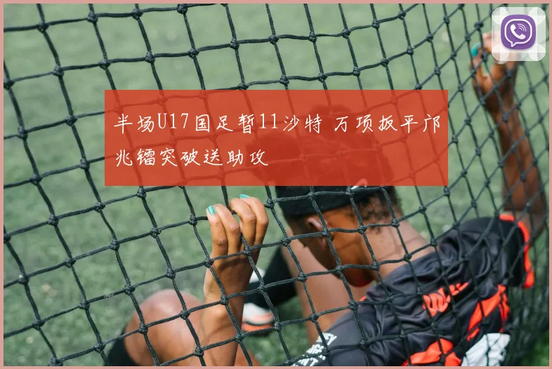 半场U17国足暂11沙特 万项扳平邝兆镭突破送助攻