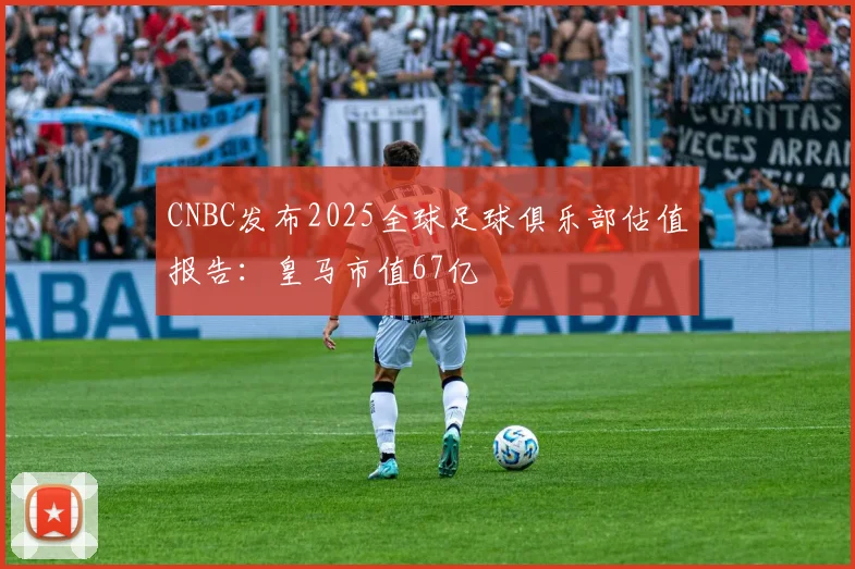 CNBC发布2025全球足球俱乐部估值报告：皇马市值67亿